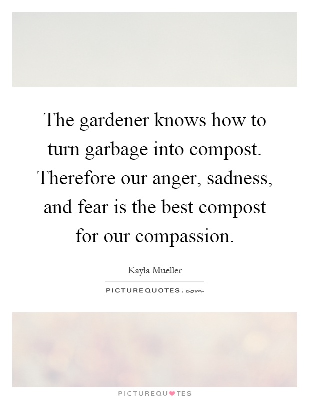 The gardener knows how to turn garbage into compost. Therefore our anger, sadness, and fear is the best compost for our compassion Picture Quote #1