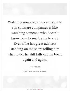 Watching nonprogrammers trying to run software companies is like watching someone who doesn’t know how to surf trying to surf. Even if he has great advisers standing on the shore telling him what to do, he still falls off the board again and again Picture Quote #1