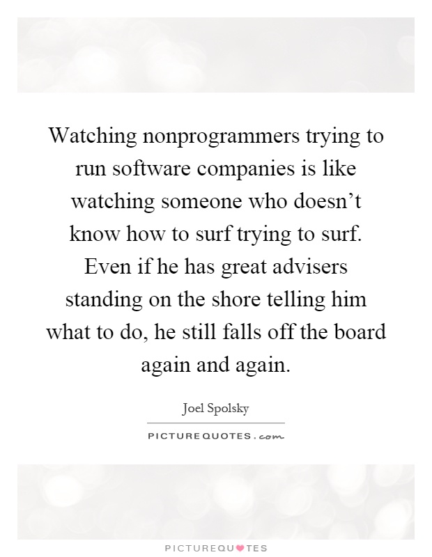 Watching nonprogrammers trying to run software companies is like watching someone who doesn't know how to surf trying to surf. Even if he has great advisers standing on the shore telling him what to do, he still falls off the board again and again Picture Quote #1