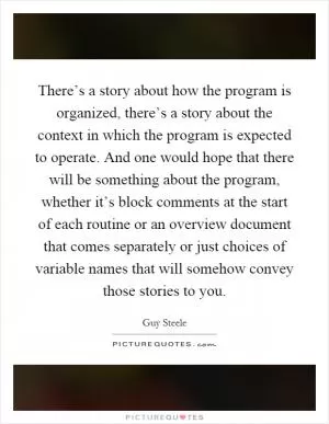 There’s a story about how the program is organized, there’s a story about the context in which the program is expected to operate. And one would hope that there will be something about the program, whether it’s block comments at the start of each routine or an overview document that comes separately or just choices of variable names that will somehow convey those stories to you Picture Quote #1