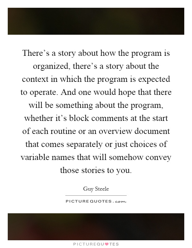 There's a story about how the program is organized, there's a story about the context in which the program is expected to operate. And one would hope that there will be something about the program, whether it's block comments at the start of each routine or an overview document that comes separately or just choices of variable names that will somehow convey those stories to you Picture Quote #1