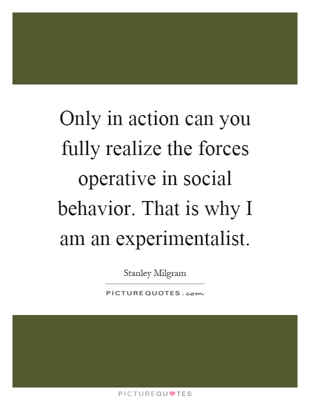Only in action can you fully realize the forces operative in social behavior. That is why I am an experimentalist Picture Quote #1
