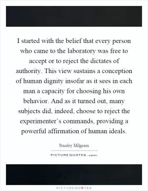 I started with the belief that every person who came to the laboratory was free to accept or to reject the dictates of authority. This view sustains a conception of human dignity insofar as it sees in each man a capacity for choosing his own behavior. And as it turned out, many subjects did, indeed, choose to reject the experimenter’s commands, providing a powerful affirmation of human ideals Picture Quote #1