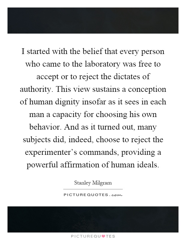 I started with the belief that every person who came to the laboratory was free to accept or to reject the dictates of authority. This view sustains a conception of human dignity insofar as it sees in each man a capacity for choosing his own behavior. And as it turned out, many subjects did, indeed, choose to reject the experimenter's commands, providing a powerful affirmation of human ideals Picture Quote #1