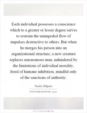 Each individual possesses a conscience which to a greater or lesser degree serves to restrain the unimpeded flow of impulses destructive to others. But when he merges his person into an organizational structure, a new creature replaces autonomous man, unhindered by the limitations of individual morality, freed of humane inhibition, mindful only of the sanctions of authority Picture Quote #1