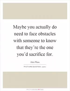 Maybe you actually do need to face obstacles with someone to know that they’re the one you’d sacrifice for Picture Quote #1