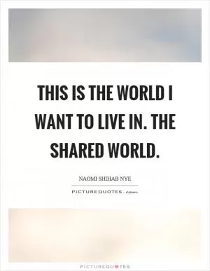 This is the world I want to live in. The shared world Picture Quote #1