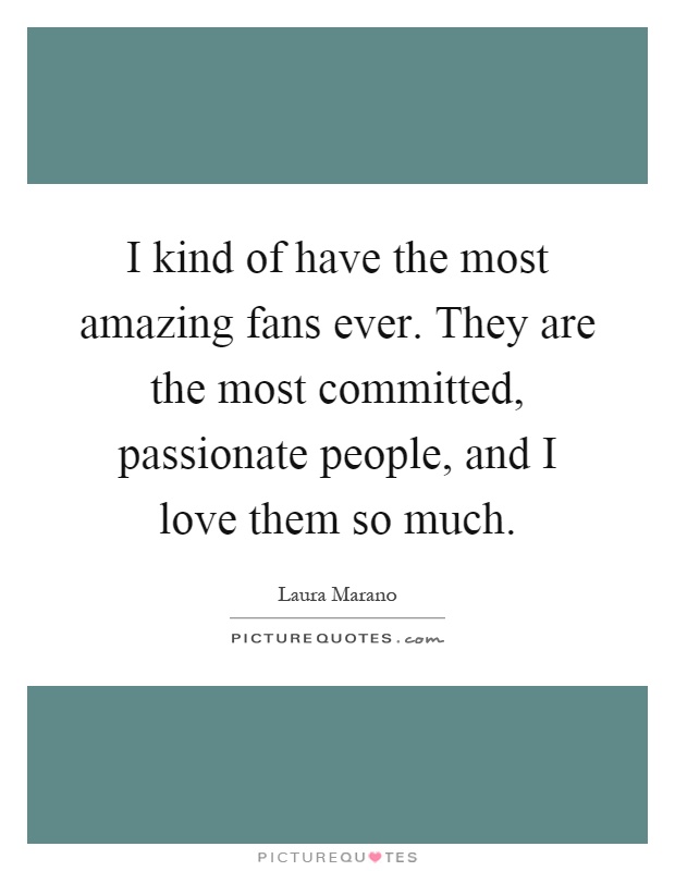 I kind of have the most amazing fans ever. They are the most committed, passionate people, and I love them so much Picture Quote #1
