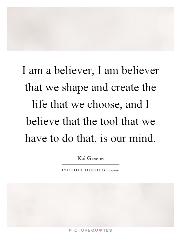 I am a believer, I am believer that we shape and create the life that we choose, and I believe that the tool that we have to do that, is our mind Picture Quote #1