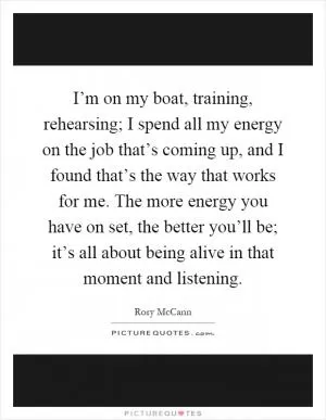 I’m on my boat, training, rehearsing; I spend all my energy on the job that’s coming up, and I found that’s the way that works for me. The more energy you have on set, the better you’ll be; it’s all about being alive in that moment and listening Picture Quote #1