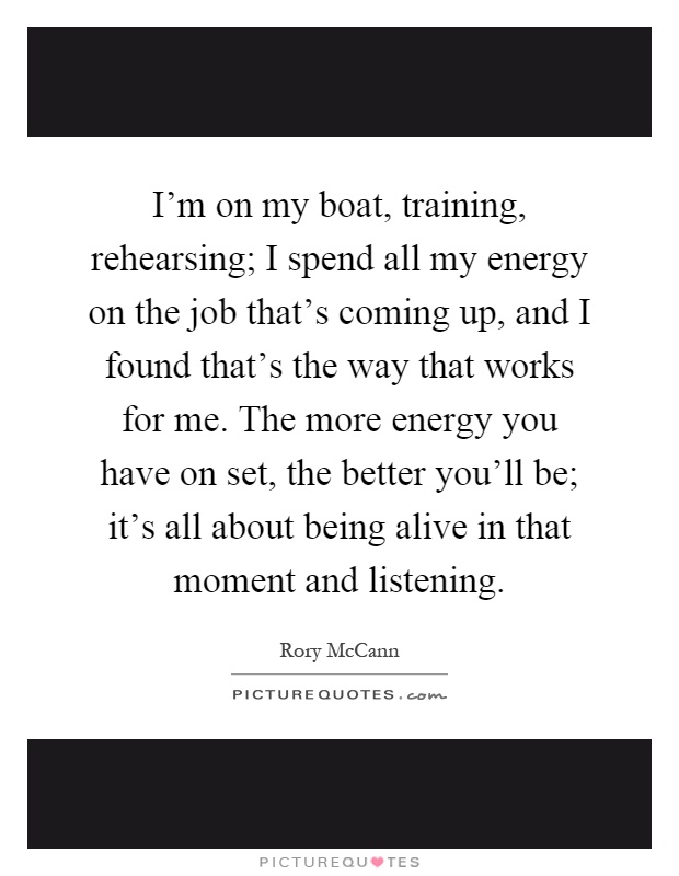 I'm on my boat, training, rehearsing; I spend all my energy on the job that's coming up, and I found that's the way that works for me. The more energy you have on set, the better you'll be; it's all about being alive in that moment and listening Picture Quote #1