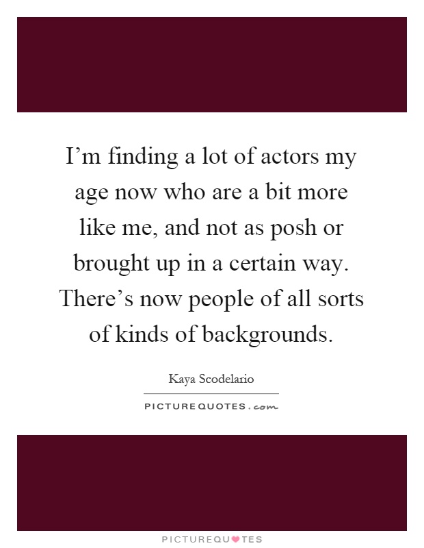 I'm finding a lot of actors my age now who are a bit more like me, and not as posh or brought up in a certain way. There's now people of all sorts of kinds of backgrounds Picture Quote #1