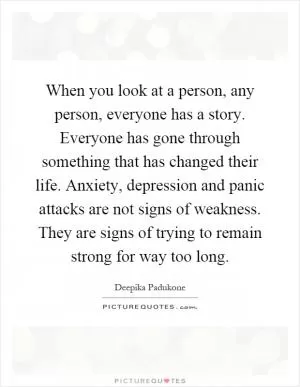 When you look at a person, any person, everyone has a story. Everyone has gone through something that has changed their life. Anxiety, depression and panic attacks are not signs of weakness. They are signs of trying to remain strong for way too long Picture Quote #1