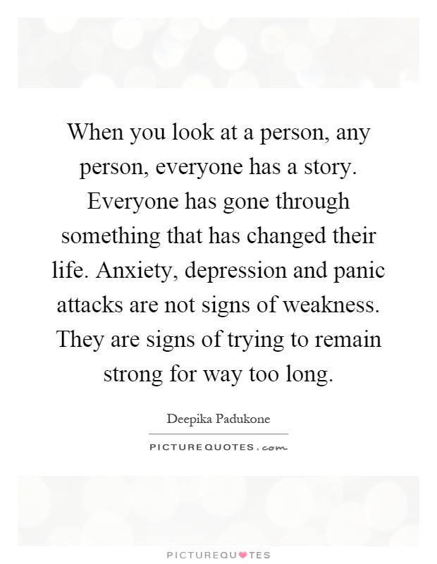 When you look at a person, any person, everyone has a story. Everyone has gone through something that has changed their life. Anxiety, depression and panic attacks are not signs of weakness. They are signs of trying to remain strong for way too long Picture Quote #1