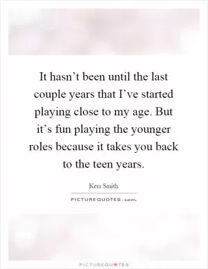 It hasn’t been until the last couple years that I’ve started playing close to my age. But it’s fun playing the younger roles because it takes you back to the teen years Picture Quote #1