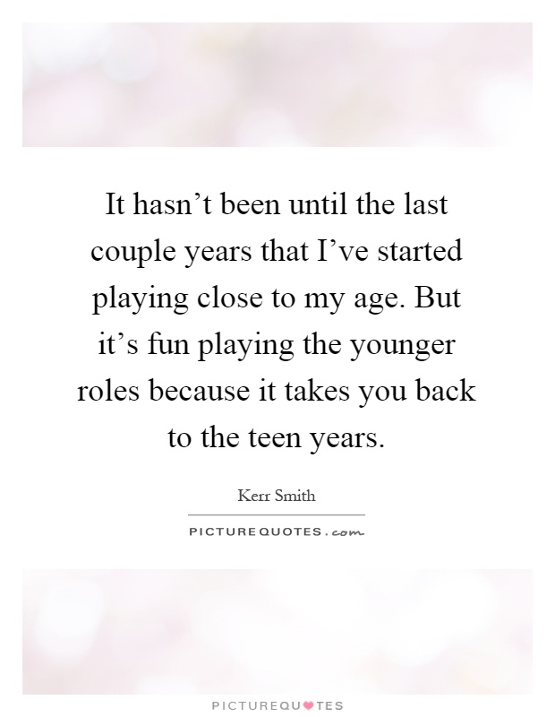It hasn't been until the last couple years that I've started playing close to my age. But it's fun playing the younger roles because it takes you back to the teen years Picture Quote #1