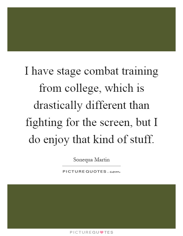 I have stage combat training from college, which is drastically different than fighting for the screen, but I do enjoy that kind of stuff Picture Quote #1