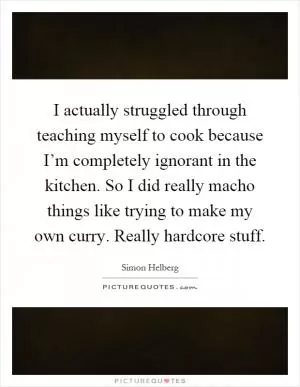 I actually struggled through teaching myself to cook because I’m completely ignorant in the kitchen. So I did really macho things like trying to make my own curry. Really hardcore stuff Picture Quote #1