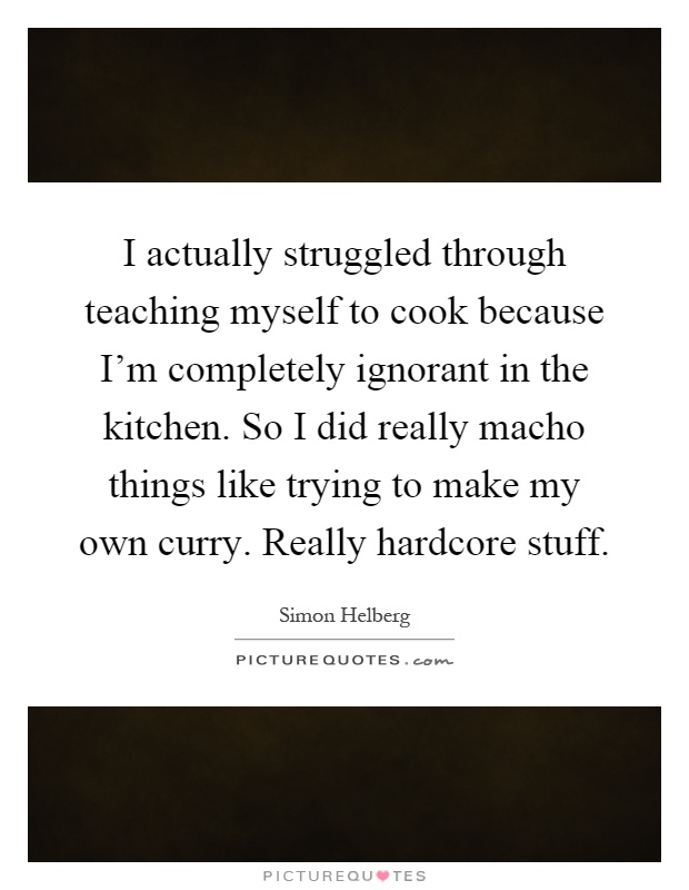 I actually struggled through teaching myself to cook because I'm completely ignorant in the kitchen. So I did really macho things like trying to make my own curry. Really hardcore stuff Picture Quote #1