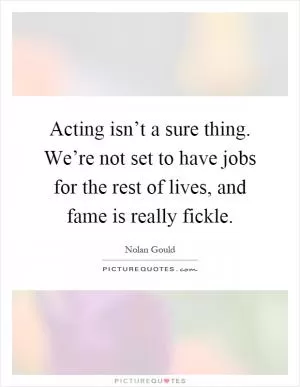 Acting isn’t a sure thing. We’re not set to have jobs for the rest of lives, and fame is really fickle Picture Quote #1