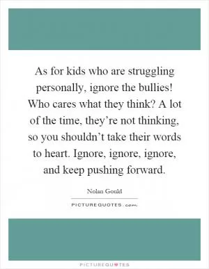 As for kids who are struggling personally, ignore the bullies! Who cares what they think? A lot of the time, they’re not thinking, so you shouldn’t take their words to heart. Ignore, ignore, ignore, and keep pushing forward Picture Quote #1