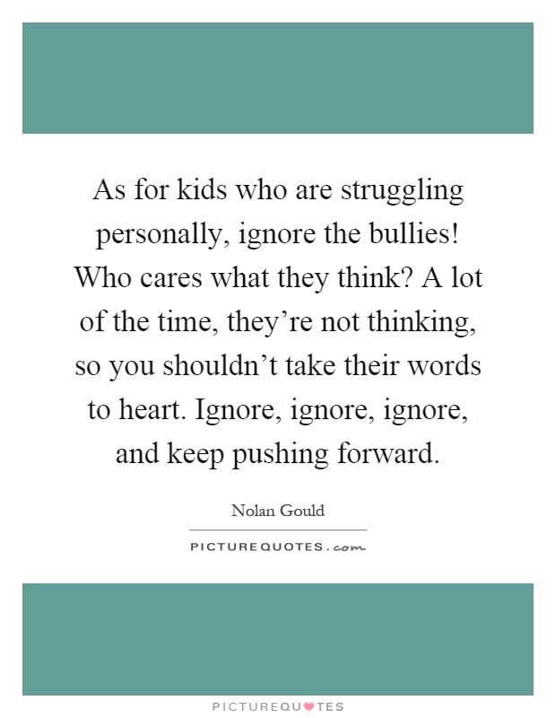 As for kids who are struggling personally, ignore the bullies! Who cares what they think? A lot of the time, they're not thinking, so you shouldn't take their words to heart. Ignore, ignore, ignore, and keep pushing forward Picture Quote #1