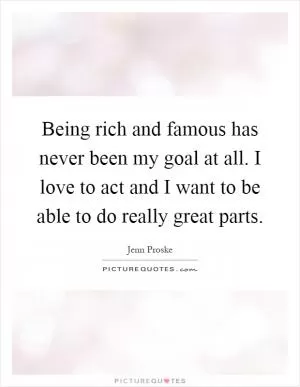 Being rich and famous has never been my goal at all. I love to act and I want to be able to do really great parts Picture Quote #1