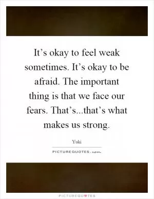 It’s okay to feel weak sometimes. It’s okay to be afraid. The important thing is that we face our fears. That’s...that’s what makes us strong Picture Quote #1