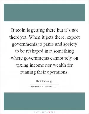 Bitcoin is getting there but it’s not there yet. When it gets there, expect governments to panic and society to be reshaped into something where governments cannot rely on taxing income nor wealth for running their operations Picture Quote #1