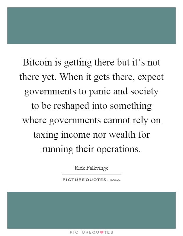 Bitcoin is getting there but it's not there yet. When it gets there, expect governments to panic and society to be reshaped into something where governments cannot rely on taxing income nor wealth for running their operations Picture Quote #1