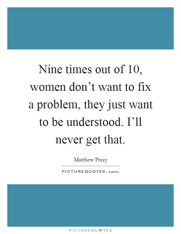 Nine times out of 10, women don't want to fix a problem, they just want to be understood. I'll never get that Picture Quote #1