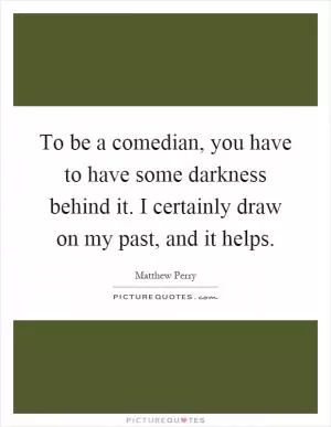 To be a comedian, you have to have some darkness behind it. I certainly draw on my past, and it helps Picture Quote #1