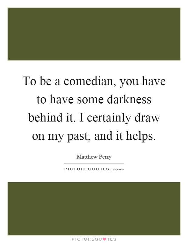 To be a comedian, you have to have some darkness behind it. I certainly draw on my past, and it helps Picture Quote #1