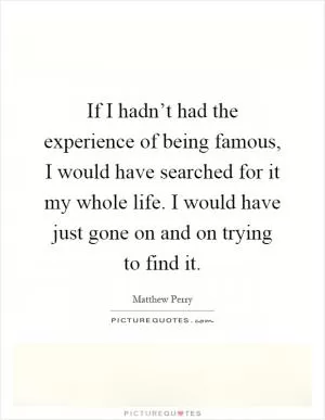 If I hadn’t had the experience of being famous, I would have searched for it my whole life. I would have just gone on and on trying to find it Picture Quote #1