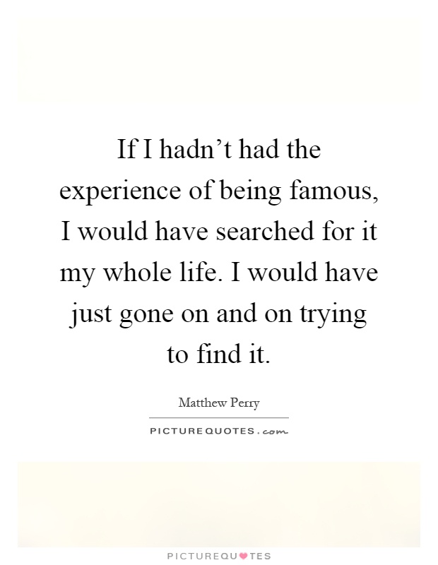 If I hadn't had the experience of being famous, I would have searched for it my whole life. I would have just gone on and on trying to find it Picture Quote #1