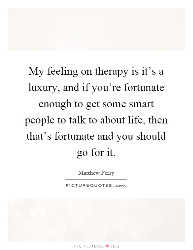 My feeling on therapy is it's a luxury, and if you're fortunate enough to get some smart people to talk to about life, then that's fortunate and you should go for it Picture Quote #1