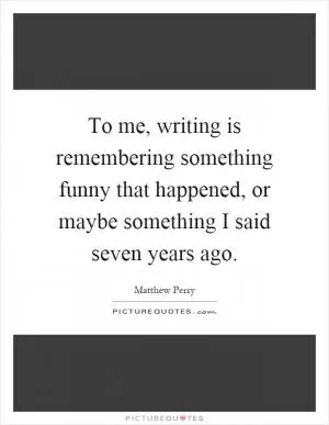 To me, writing is remembering something funny that happened, or maybe something I said seven years ago Picture Quote #1