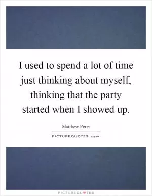 I used to spend a lot of time just thinking about myself, thinking that the party started when I showed up Picture Quote #1