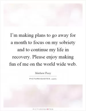 I’m making plans to go away for a month to focus on my sobriety and to continue my life in recovery. Please enjoy making fun of me on the world wide web Picture Quote #1