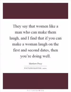 They say that women like a man who can make them laugh, and I find that if you can make a woman laugh on the first and second dates, then you’re doing well Picture Quote #1