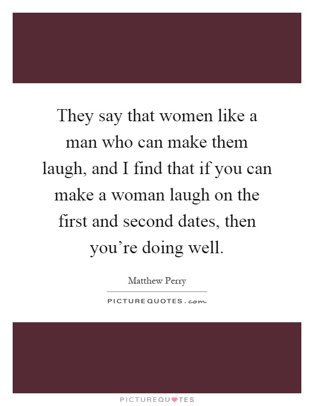 They say that women like a man who can make them laugh, and I find that if you can make a woman laugh on the first and second dates, then you're doing well Picture Quote #1