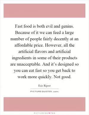 Fast food is both evil and genius. Because of it we can feed a large number of people fairly decently at an affordable price. However, all the artificial flavors and artificial ingredients in some of their products are unacceptable. And it’s designed so you can eat fast so you get back to work more quickly. Not good Picture Quote #1