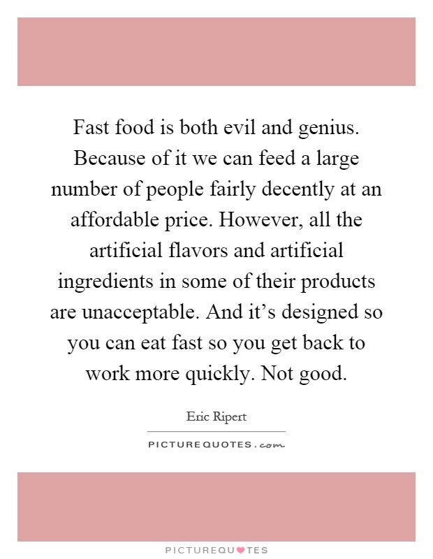 Fast food is both evil and genius. Because of it we can feed a large number of people fairly decently at an affordable price. However, all the artificial flavors and artificial ingredients in some of their products are unacceptable. And it's designed so you can eat fast so you get back to work more quickly. Not good Picture Quote #1
