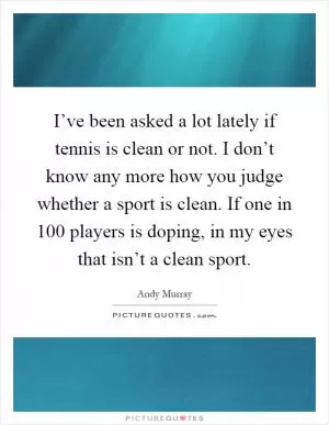 I’ve been asked a lot lately if tennis is clean or not. I don’t know any more how you judge whether a sport is clean. If one in 100 players is doping, in my eyes that isn’t a clean sport Picture Quote #1