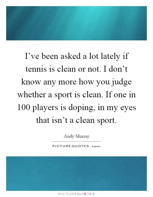 I've been asked a lot lately if tennis is clean or not. I don't know any more how you judge whether a sport is clean. If one in 100 players is doping, in my eyes that isn't a clean sport Picture Quote #1