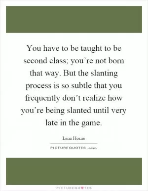 You have to be taught to be second class; you’re not born that way. But the slanting process is so subtle that you frequently don’t realize how you’re being slanted until very late in the game Picture Quote #1