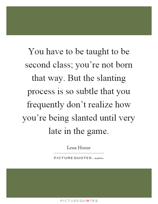 You have to be taught to be second class; you're not born that way. But the slanting process is so subtle that you frequently don't realize how you're being slanted until very late in the game Picture Quote #1