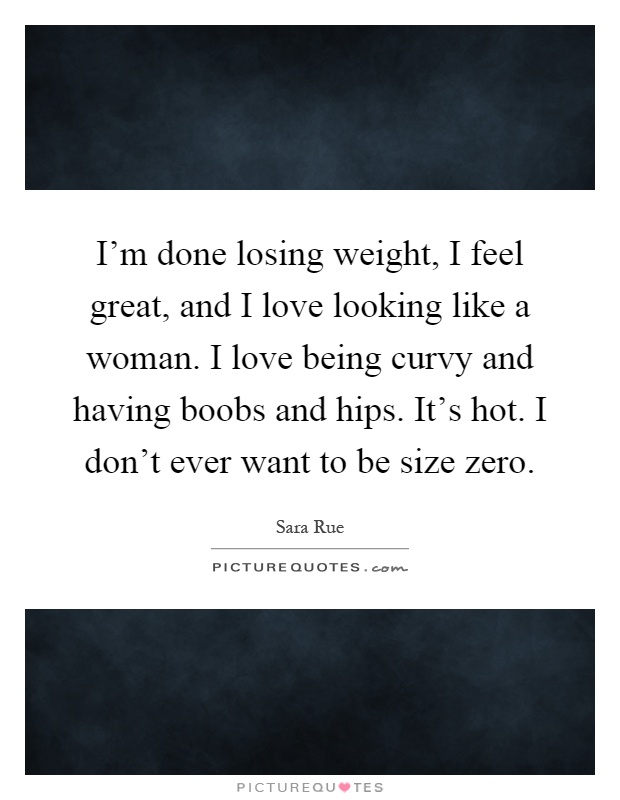 I'm done losing weight, I feel great, and I love looking like a woman. I love being curvy and having boobs and hips. It's hot. I don't ever want to be size zero Picture Quote #1