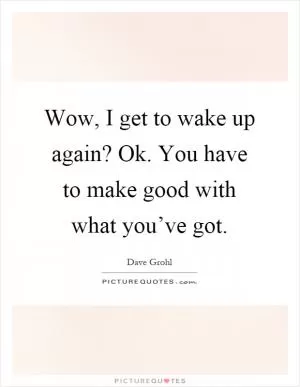 Wow, I get to wake up again? Ok. You have to make good with what you’ve got Picture Quote #1