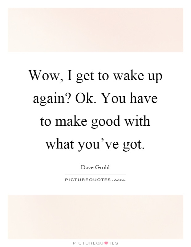 Wow, I get to wake up again? Ok. You have to make good with what you've got Picture Quote #1